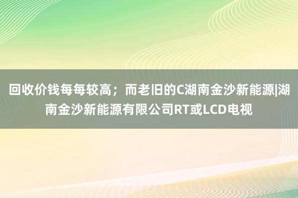 回收价钱每每较高；而老旧的C湖南金沙新能源|湖南金沙新能源有限公司RT或LCD电视